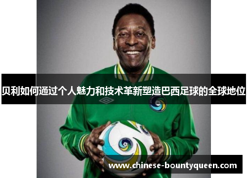 贝利如何通过个人魅力和技术革新塑造巴西足球的全球地位