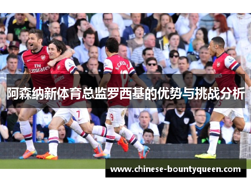 阿森纳新体育总监罗西基的优势与挑战分析 阿森纳新体育总监罗西基的优势与挑战分析