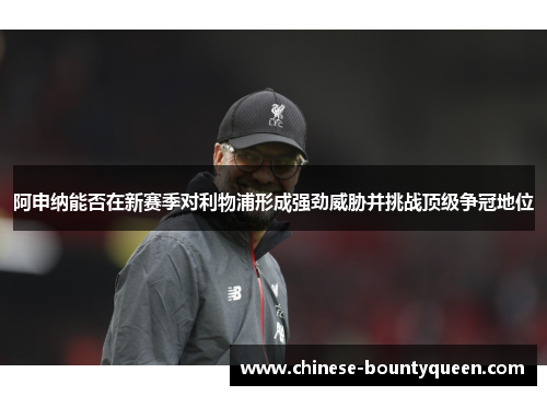 阿申纳能否在新赛季对利物浦形成强劲威胁并挑战顶级争冠地位