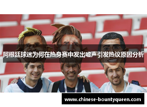 阿根廷球迷为何在热身赛中发出嘘声引发热议原因分析 阿根廷球迷为何在热身赛中发出嘘声引发热议原因分析