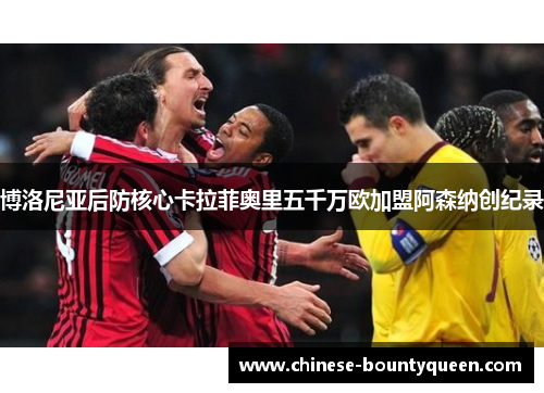 博洛尼亚后防核心卡拉菲奥里五千万欧加盟阿森纳创纪录 博洛尼亚后防核心卡拉菲奥里五千万欧加盟阿森纳创纪录