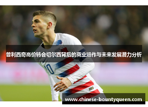 普利西奇高价转会切尔西背后的商业运作与未来发展潜力分析 普利西奇高价转会切尔西背后的商业运作与未来发展潜力分析