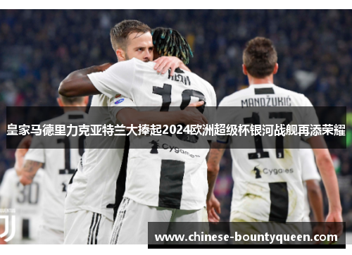 皇家马德里力克亚特兰大捧起2024欧洲超级杯银河战舰再添荣耀 皇家马德里力克亚特兰大捧起2024欧洲超级杯银河战舰再添荣耀