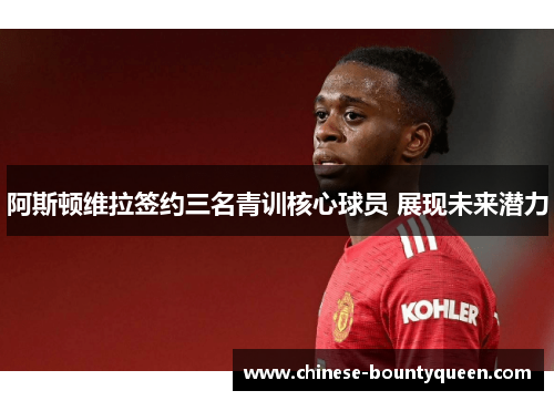阿斯顿维拉签约三名青训核心球员 展现未来潜力 阿斯顿维拉签约三名青训核心球员 展现未来潜力