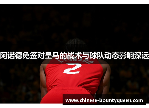 阿诺德免签对皇马的战术与球队动态影响深远 阿诺德免签对皇马的战术与球队动态影响深远