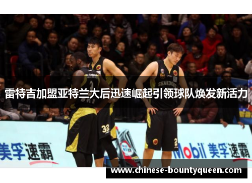 雷特吉加盟亚特兰大后迅速崛起引领球队焕发新活力