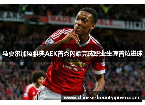 马夏尔加盟雅典AEK首秀闪耀完成职业生涯首粒进球 马夏尔加盟雅典AEK首秀闪耀完成职业生涯首粒进球